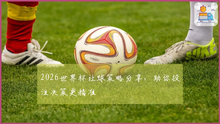 2026世界杯让球策略分享，助你投注决策更精准
